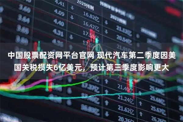 中国股票配资网平台官网 现代汽车第二季度因美国关税损失6亿美元，预计第三季度影响更大