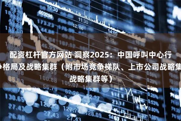 配资杠杆官方网站 洞察2025：中国呼叫中心行业竞争格局及战略集群（附市场竞争梯队、上市公司战略集群等）