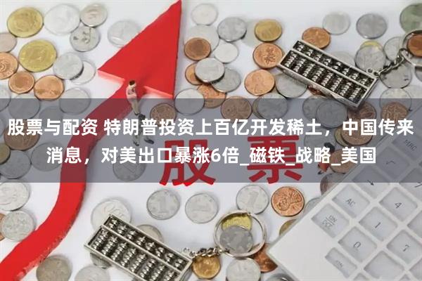 股票与配资 特朗普投资上百亿开发稀土，中国传来消息，对美出口暴涨6倍_磁铁_战略_美国
