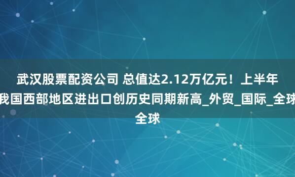 武汉股票配资公司 总值达2.12万亿元！上半年我国西部地区进出口创历史同期新高_外贸_国际_全球