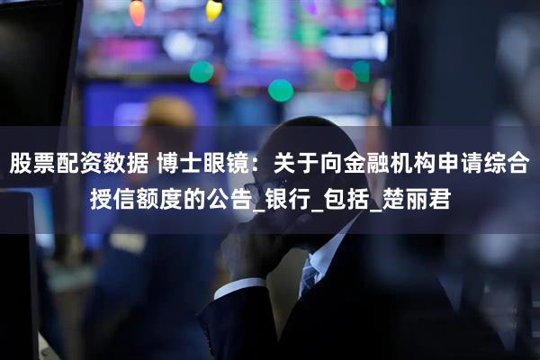 股票配资数据 博士眼镜：关于向金融机构申请综合授信额度的公告_银行_包括_楚丽君