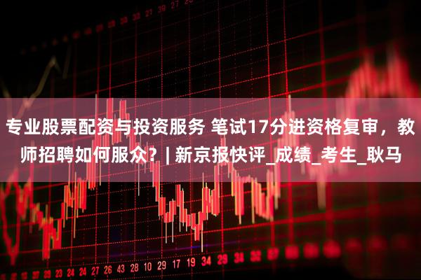 专业股票配资与投资服务 笔试17分进资格复审，教师招聘如何服众？| 新京报快评_成绩_考生_耿马