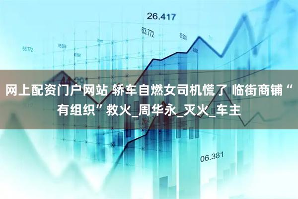 网上配资门户网站 轿车自燃女司机慌了 临街商铺“有组织”救火_周华永_灭火_车主