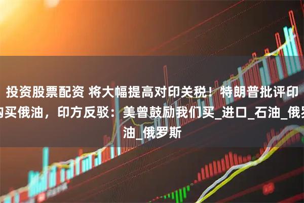 投资股票配资 将大幅提高对印关税！特朗普批评印度购买俄油，印方反驳：美曾鼓励我们买_进口_石油_俄罗斯