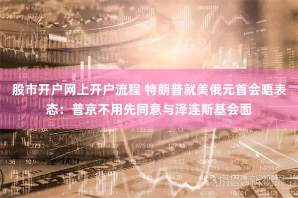 股市开户网上开户流程 特朗普就美俄元首会晤表态：普京不用先同意与泽连斯基会面