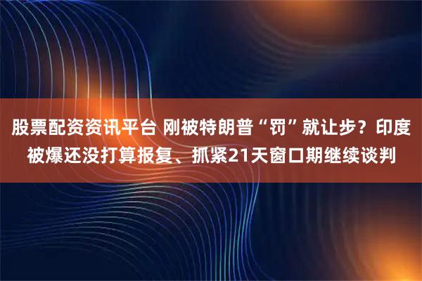 股票配资资讯平台 刚被特朗普“罚”就让步？印度被爆还没打算报复、抓紧21天窗口期继续谈判