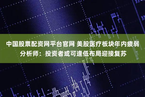 中国股票配资网平台官网 美股医疗板块年内疲弱 分析师：投资者或可逢低布局迎接复苏