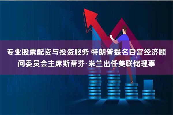 专业股票配资与投资服务 特朗普提名白宫经济顾问委员会主席斯蒂芬·米兰出任美联储理事