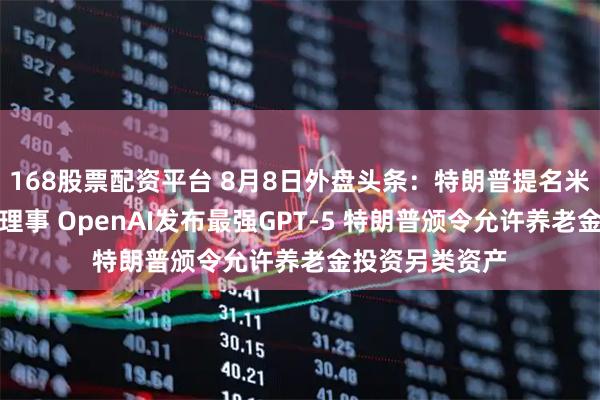 168股票配资平台 8月8日外盘头条：特朗普提名米兰出任美联储理事 OpenAI发布最强GPT-5 特朗普颁令允许养老金投资另类资产