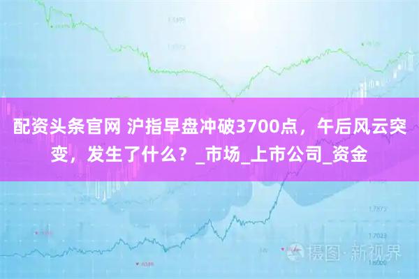 配资头条官网 沪指早盘冲破3700点，午后风云突变，发生了什么？_市场_上市公司_资金