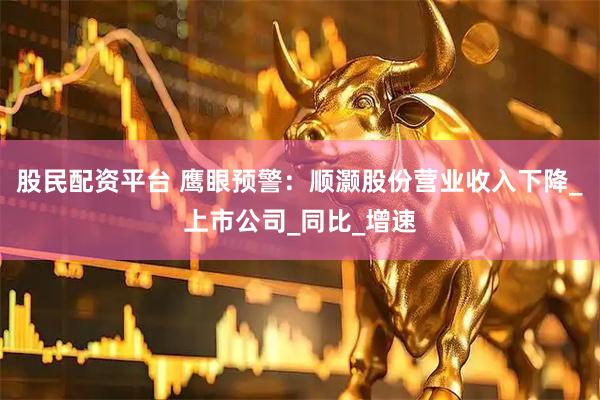股民配资平台 鹰眼预警：顺灏股份营业收入下降_上市公司_同比_增速