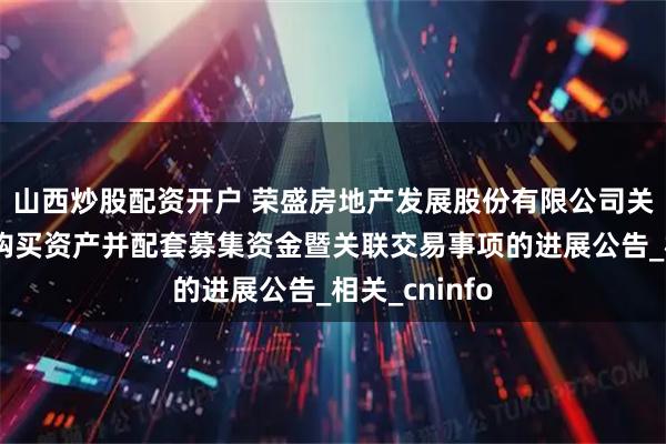 山西炒股配资开户 荣盛房地产发展股份有限公司关于发行股份购买资产并配套募集资金暨关联交易事项的进展公告_相关_cninfo