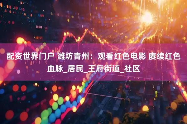 配资世界门户 潍坊青州：观看红色电影 赓续红色血脉_居民_王府街道_社区