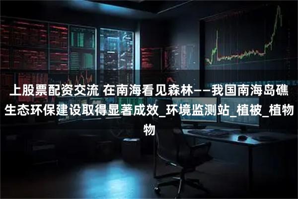 上股票配资交流 在南海看见森林——我国南海岛礁生态环保建设取得显著成效_环境监测站_植被_植物