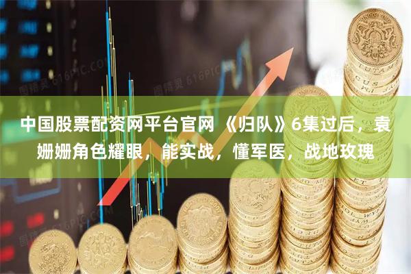 中国股票配资网平台官网 《归队》6集过后，袁姗姗角色耀眼，能实战，懂军医，战地玫瑰