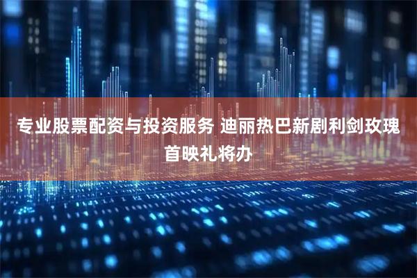 专业股票配资与投资服务 迪丽热巴新剧利剑玫瑰首映礼将办