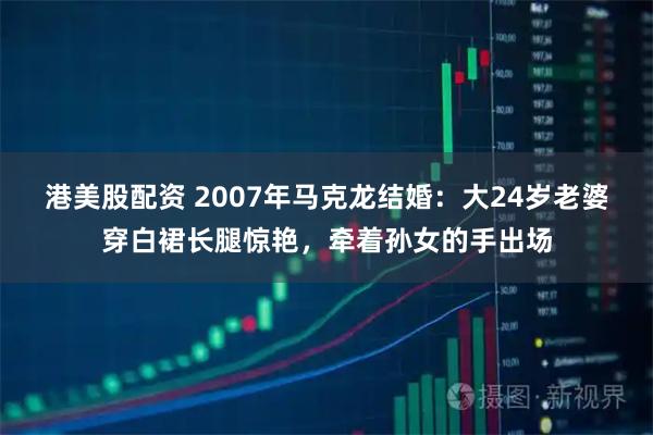 港美股配资 2007年马克龙结婚：大24岁老婆穿白裙长腿惊艳，牵着孙女的手出场