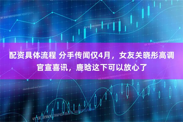 配资具体流程 分手传闻仅4月，女友关晓彤高调官宣喜讯，鹿晗这下可以放心了