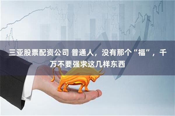 三亚股票配资公司 普通人,没有那个“福”,千万不要强求这几样东西