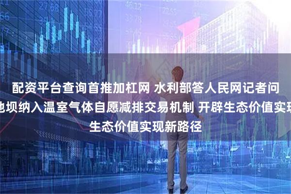 配资平台查询首推加杠网 水利部答人民网记者问：将淤地坝纳入温室气体自愿减排交易机制 开辟生态价值实现新路径